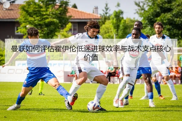 曼联如何评估霍伊伦低迷进球效率与战术支点核心价值