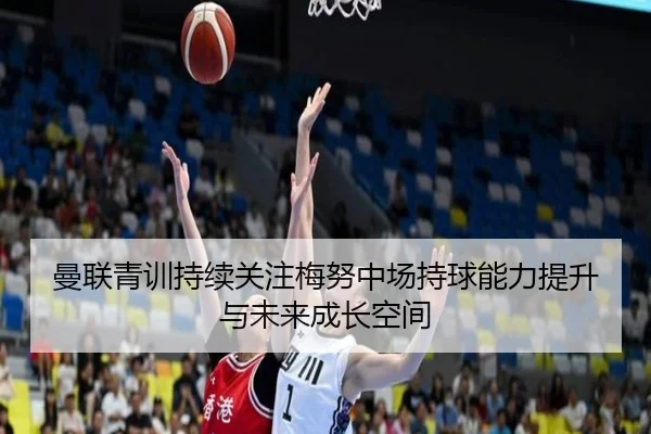 曼联青训持续关注梅努中场持球能力提升与未来成长空间
