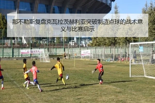 那不勒斯复盘克瓦拉茨赫利亚突破制造点球的战术意义与比赛启示