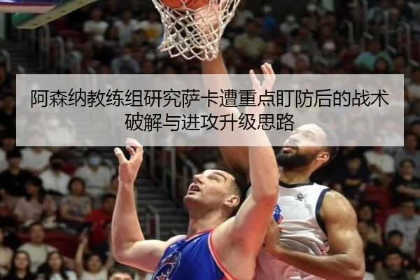 阿森纳教练组研究萨卡遭重点盯防后的战术破解与进攻升级思路
