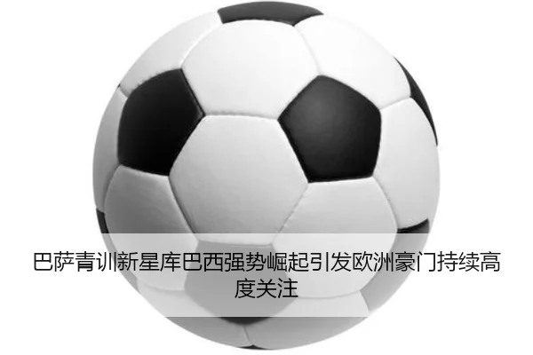 巴萨青训新星库巴西强势崛起引发欧洲豪门持续高度关注