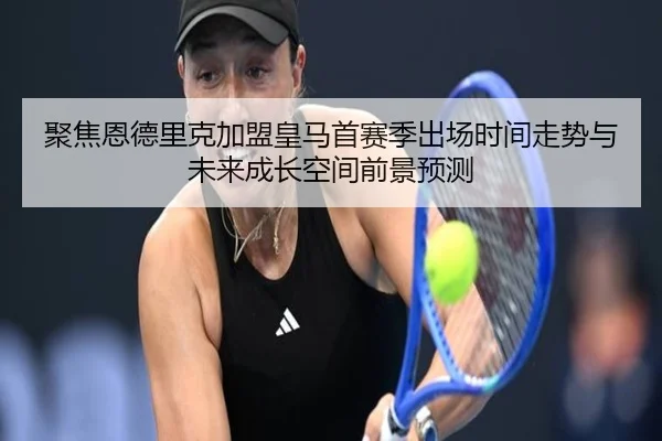 聚焦恩德里克加盟皇马首赛季出场时间走势与未来成长空间前景预测