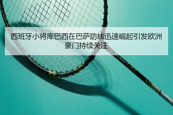 西班牙小将库巴西在巴萨防线迅速崛起引发欧洲豪门持续关注