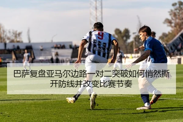 巴萨复盘亚马尔边路一对二突破如何悄然撕开防线并改变比赛节奏