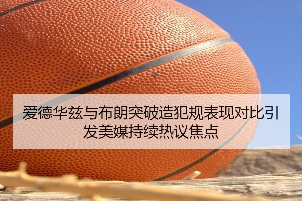 爱德华兹与布朗突破造犯规表现对比引发美媒持续热议焦点